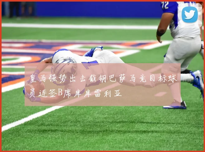 皇马强势出击截胡巴萨马竞目标球员连签B席库库雷利亚