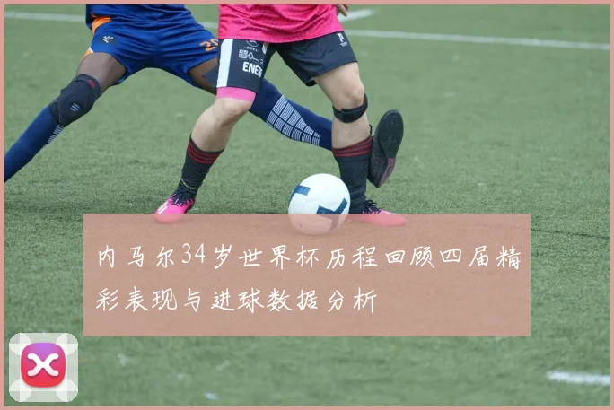 内马尔34岁世界杯历程回顾四届精彩表现与进球数据分析