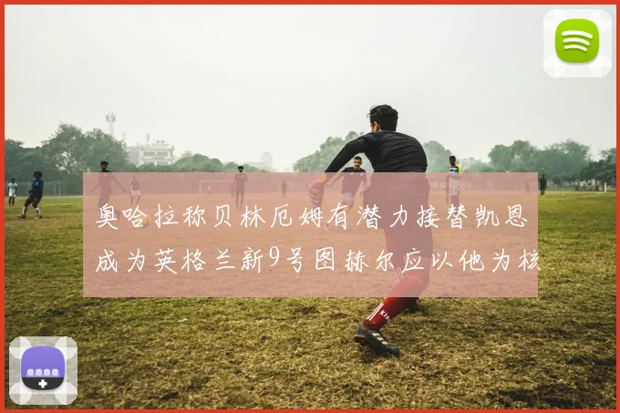 奥哈拉称贝林厄姆有潜力接替凯恩成为英格兰新9号图赫尔应以他为核心建队