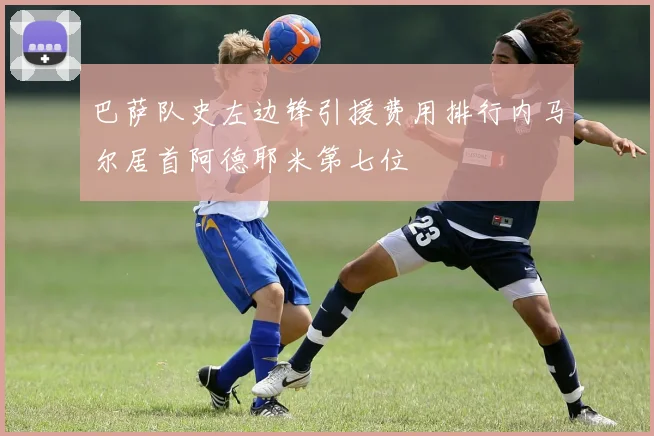 巴萨队史左边锋引援费用排行内马尔居首阿德耶米第七位