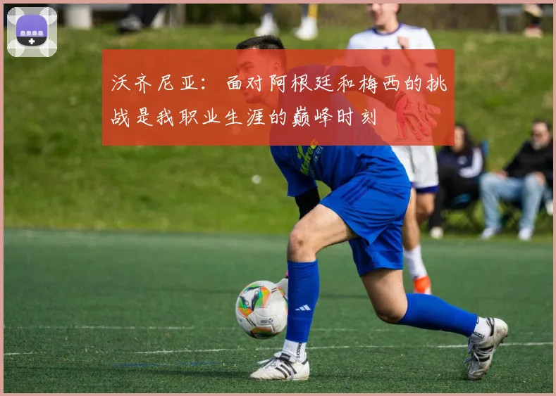 沃齐尼亚：面对阿根廷和梅西的挑战是我职业生涯的巅峰时刻