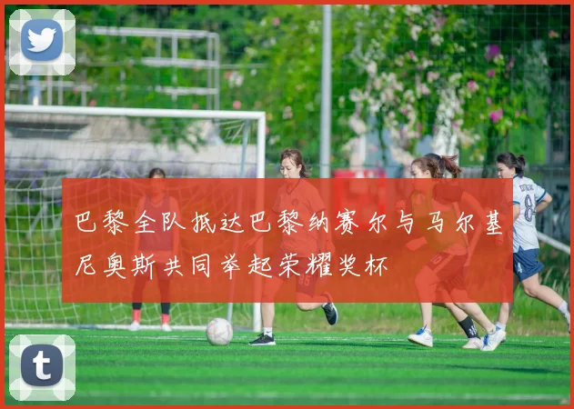 巴黎全队抵达巴黎纳赛尔与马尔基尼奥斯共同举起荣耀奖杯