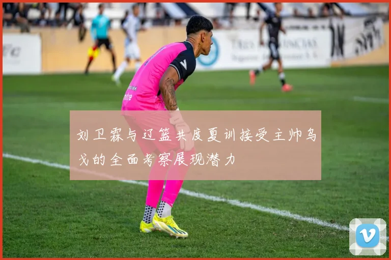 刘卫霖与辽篮共度夏训接受主帅乌戈的全面考察展现潜力