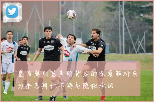 皇马奥利塞声明背后的深意解析或为平息拜仁不满与隐秘承诺