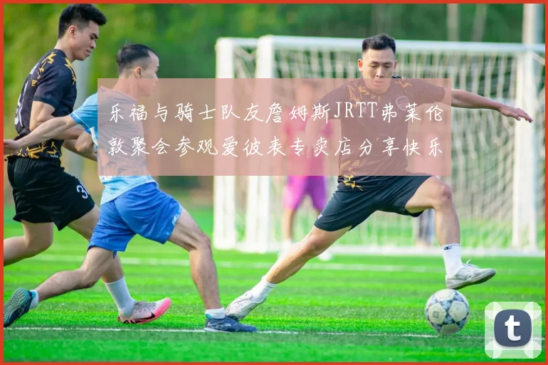 乐福与骑士队友詹姆斯JRTT弗莱伦敦聚会参观爱彼表专卖店分享快乐时光