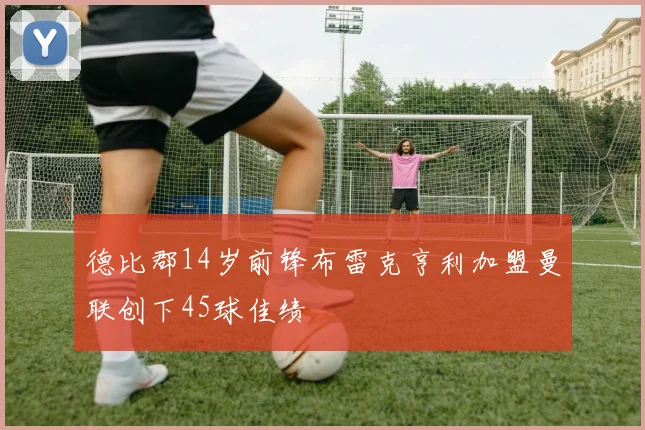 德比郡14岁前锋布雷克亨利加盟曼联创下45球佳绩