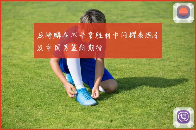 庞峥麟在不寻常胜利中闪耀表现引发中国男篮新期待