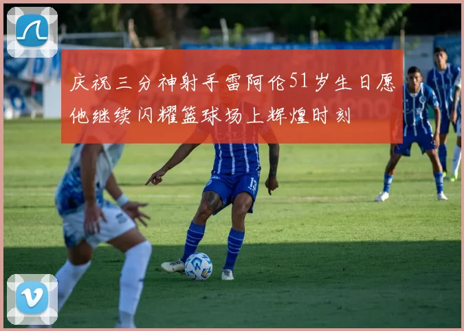庆祝三分神射手雷阿伦51岁生日愿他继续闪耀篮球场上辉煌时刻