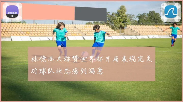 林德洛夫称赞世界杯开局表现完美对球队状态感到满意