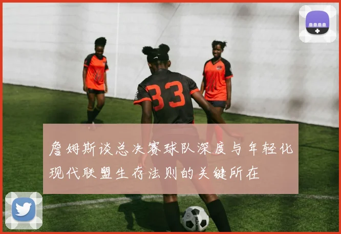詹姆斯谈总决赛球队深度与年轻化现代联盟生存法则的关键所在