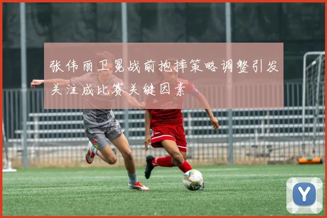 张伟丽卫冕战前抱摔策略调整引发关注成比赛关键因素