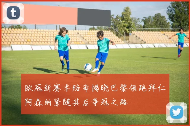 欧冠新赛季赔率揭晓巴黎领跑拜仁阿森纳紧随其后争冠之路