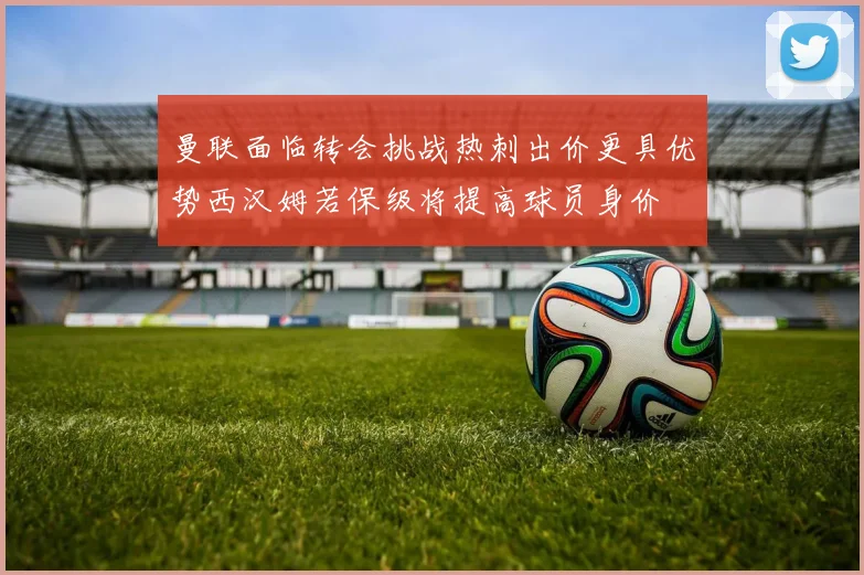 曼联面临转会挑战热刺出价更具优势西汉姆若保级将提高球员身价