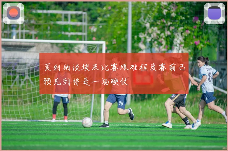 莫利纳谈埃及比赛艰难程度赛前已预见到将是一场硬仗