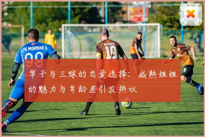 华子与三球的恋爱选择：成熟姐姐的魅力与年龄差引发热议