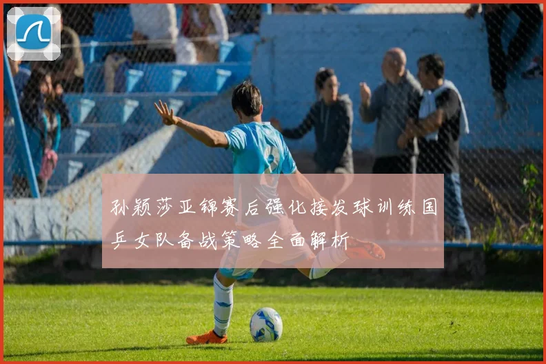 孙颖莎亚锦赛后强化接发球训练国乒女队备战策略全面解析