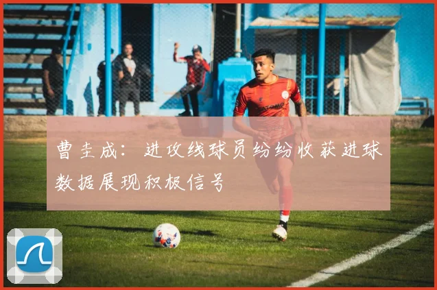 曹圭成：进攻线球员纷纷收获进球数据展现积极信号