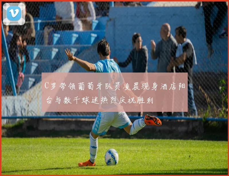 C罗带领葡萄牙队员凌晨现身酒店阳台与数千球迷热烈庆祝胜利