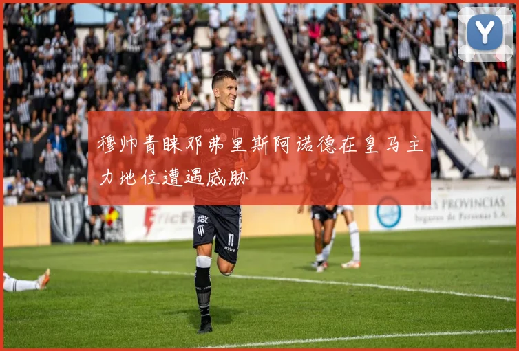穆帅青睐邓弗里斯阿诺德在皇马主力地位遭遇威胁